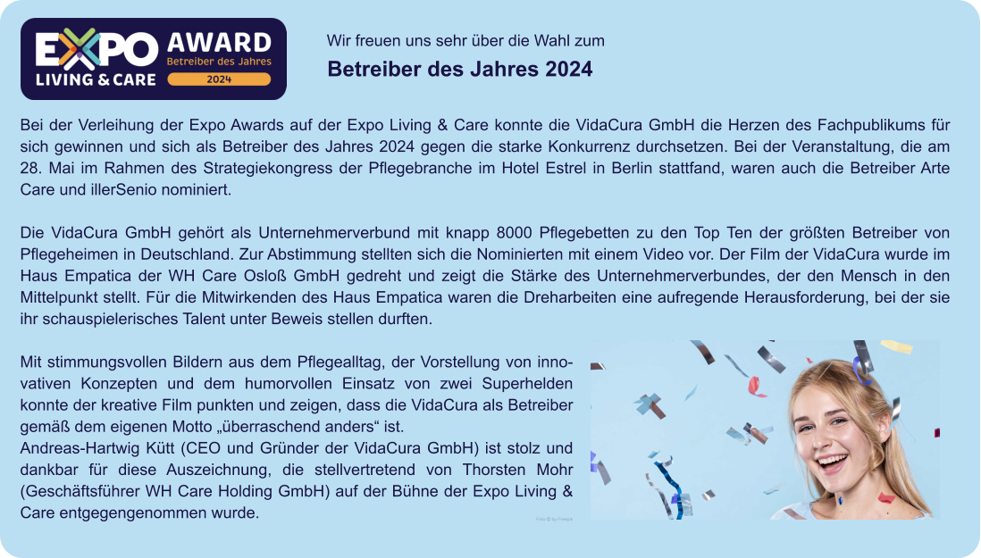 Wir freuen uns sehr über die Wahl zum  Betreiber des Jahres 2024 Foto  by Freepik Bei der Verleihung der Expo Awards auf der Expo Living & Care konnte die VidaCura GmbH die Herzen des Fachpublikums für sich gewinnen und sich als Betreiber des Jahres 2024 gegen die starke Konkurrenz durchsetzen. Bei der Veranstaltung, die am 28. Mai im Rahmen des Strategiekongress der Pflegebranche im Hotel Estrel in Berlin stattfand, waren auch die Betreiber Arte Care und illerSenio nominiert.  Die VidaCura GmbH gehört als Unternehmerverbund mit knapp 8000 Pflegebetten zu den Top Ten der größten Betreiber von Pflegeheimen in Deutschland. Zur Abstimmung stellten sich die Nominierten mit einem Video vor. Der Film der VidaCura wurde im Haus Empatica der WH Care Osloß GmbH gedreht und zeigt die Stärke des Unternehmerverbundes, der den Mensch in den Mittelpunkt stellt. Für die Mitwirkenden des Haus Empatica waren die Dreharbeiten eine aufregende Herausforderung, bei der sie ihr schauspielerisches Talent unter Beweis stellen durften.  Mit stimmungsvollen Bildern aus dem Pflegealltag, der Vorstellung von innovativen Konzepten und dem humorvollen Einsatz von zwei Superhelden konnte der kreative Film punkten und zeigen, dass die VidaCura als Betreiber gemäß dem eigenen Motto „überraschend anders“ ist. Andreas-Hartwig Kütt (CEO und Gründer der VidaCura GmbH) ist stolz und dankbar für diese Auszeichnung, die stellvertretend von Thorsten Mohr (Geschäftsführer WH Care Holding GmbH) auf der Bühne der Expo Living & Care entgegengenommen wurde.