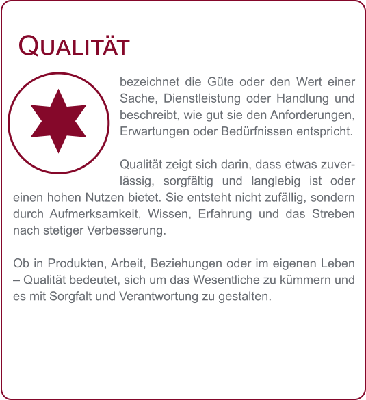 Qualität bezeichnet die Güte oder den Wert einer Sache, Dienstleistung oder Handlung und beschreibt, wie gut sie den Anforderungen, Erwartungen oder Bedürfnissen entspricht.  Qualität zeigt sich darin, dass etwas zuverlässig, sorgfältig und langlebig ist oder einen hohen Nutzen bietet. Sie entsteht nicht zufällig, sondern durch Aufmerksamkeit, Wissen, Erfahrung und das Streben nach stetiger Verbesserung.  Ob in Produkten, Arbeit, Beziehungen oder im eigenen Leben – Qualität bedeutet, sich um das Wesentliche zu kümmern und es mit Sorgfalt und Verantwortung zu gestalten.