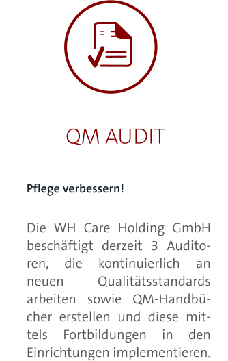 QM AUDIT Pflege verbessern!  Die WH Care Holding GmbH beschäftigt derzeit 3 Auditoren, die kontinuierlich an neuen Qualitätsstandards arbeiten sowie QM-Handbücher erstellen und diese mittels Fortbildungen in den Einrichtungen implementieren.