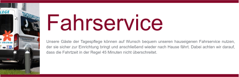 MO-FR Fahrservice Unsere Gäste der Tagespflege können auf Wunsch bequem unseren hauseigenen Fahrservice nutzen, der sie sicher zur Einrichtung bringt und anschließend wieder nach Hause fährt. Dabei achten wir darauf, dass die Fahrtzeit in der Regel 45 Minuten nicht überschreitet.