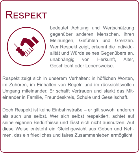 Respekt bedeutet Achtung und Wertschätzung gegenüber anderen Menschen, ihren Meinungen, Gefühlen und Grenzen. Wer Respekt zeigt, erkennt die Individualität und Würde seines Gegenübers an, unabhängig von Herkunft, Alter, Geschlecht oder Lebensweise.  Respekt zeigt sich in unserem Verhalten: in höflichen Worten, im Zuhören, im Einhalten von Regeln und im rücksichtsvollen Umgang miteinander. Er schafft Vertrauen und stärkt das Miteinander in Familie, Freundeskreis, Schule und Gesellschaft.  Doch Respekt ist keine Einbahnstraße – er gilt sowohl anderen als auch uns selbst. Wer sich selbst respektiert, achtet auf seine eigenen Bedürfnisse und lässt sich nicht ausnutzen. Auf diese Weise entsteht ein Gleichgewicht aus Geben und Nehmen, das ein friedliches und faires Zusammenleben ermöglicht.