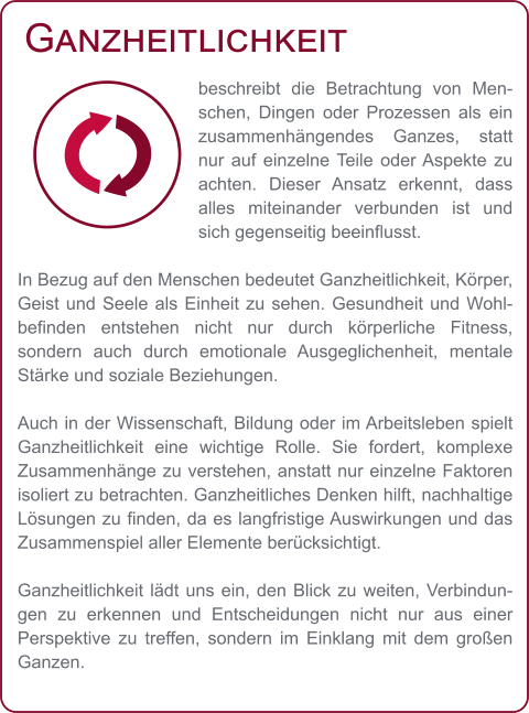 Ganzheitlichkeit beschreibt die Betrachtung von Menschen, Dingen oder Prozessen als ein zusammenhängendes Ganzes, statt nur auf einzelne Teile oder Aspekte zu achten. Dieser Ansatz erkennt, dass alles miteinander verbunden ist und sich gegenseitig beeinflusst.  In Bezug auf den Menschen bedeutet Ganzheitlichkeit, Körper, Geist und Seele als Einheit zu sehen. Gesundheit und Wohlbefinden entstehen nicht nur durch körperliche Fitness, sondern auch durch emotionale Ausgeglichenheit, mentale Stärke und soziale Beziehungen.  Auch in der Wissenschaft, Bildung oder im Arbeitsleben spielt Ganzheitlichkeit eine wichtige Rolle. Sie fordert, komplexe Zusammenhänge zu verstehen, anstatt nur einzelne Faktoren isoliert zu betrachten. Ganzheitliches Denken hilft, nachhaltige Lösungen zu finden, da es langfristige Auswirkungen und das Zusammenspiel aller Elemente berücksichtigt.  Ganzheitlichkeit lädt uns ein, den Blick zu weiten, Verbindungen zu erkennen und Entscheidungen nicht nur aus einer Perspektive zu treffen, sondern im Einklang mit dem großen Ganzen.
