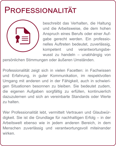 Professionalität beschreibt das Verhalten, die Haltung und die Arbeitsweise, die dem hohen Anspruch eines Berufs oder einer Aufgabe gerecht werden. Ein professionelles Auftreten bedeutet, zuverlässig, kompetent und verantwortungsbewusst zu handeln – unabhängig von persönlichen Stimmungen oder äußeren Umständen.  Professionalität zeigt sich in vielen Facetten: in Fachwissen und Erfahrung, in guter Kommunikation, im respektvollen Umgang mit anderen und in der Fähigkeit, auch in schwierigen Situationen besonnen zu bleiben. Sie bedeutet zudem, die eigenen Aufgaben sorgfältig zu erfüllen, kontinuierlich dazuzulernen und sich an vereinbarte Standards oder Werte zu halten.  Wer Professionalität lebt, vermittelt Vertrauen und Glaubwürdigkeit. Sie ist die Grundlage für nachhaltigen Erfolg – in der Arbeitswelt ebenso wie in jedem anderen Bereich, in dem Menschen zuverlässig und verantwortungsvoll miteinander wirken.