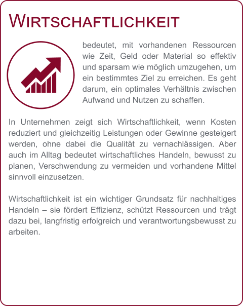 Wirtschaftlichkeit bedeutet, mit vorhandenen Ressourcen wie Zeit, Geld oder Material so effektiv und sparsam wie möglich umzugehen, um ein bestimmtes Ziel zu erreichen. Es geht darum, ein optimales Verhältnis zwischen Aufwand und Nutzen zu schaffen.  In Unternehmen zeigt sich Wirtschaftlichkeit, wenn Kosten reduziert und gleichzeitig Leistungen oder Gewinne gesteigert werden, ohne dabei die Qualität zu vernachlässigen. Aber auch im Alltag bedeutet wirtschaftliches Handeln, bewusst zu planen, Verschwendung zu vermeiden und vorhandene Mittel sinnvoll einzusetzen.  Wirtschaftlichkeit ist ein wichtiger Grundsatz für nachhaltiges Handeln – sie fördert Effizienz, schützt Ressourcen und trägt dazu bei, langfristig erfolgreich und verantwortungsbewusst zu arbeiten.