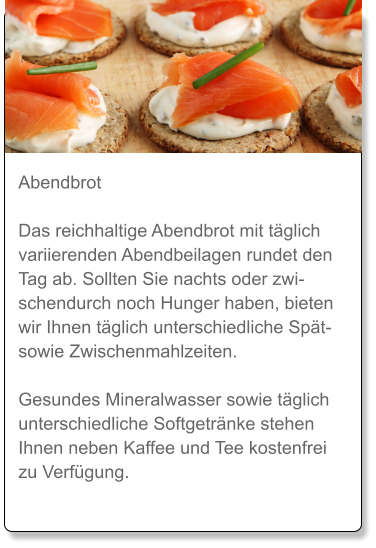 Abendbrot  Das reichhaltige Abendbrot mit täglich variierenden Abendbeilagen rundet den Tag ab. Sollten Sie nachts oder zwischendurch noch Hunger haben, bieten wir Ihnen täglich unterschiedliche Spät- sowie Zwischenmahlzeiten.  Gesundes Mineralwasser sowie täglich unterschiedliche Softgetränke stehen Ihnen neben Kaffee und Tee kostenfrei zu Verfügung.