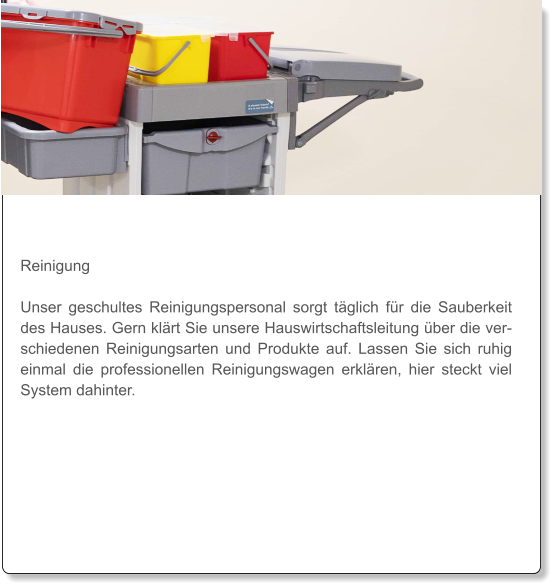 Reinigung  Unser geschultes Reinigungspersonal sorgt täglich für die Sauberkeit des Hauses. Gern klärt Sie unsere Hauswirtschaftsleitung über die verschiedenen Reinigungsarten und Produkte auf. Lassen Sie sich ruhig einmal die professionellen Reinigungswagen erklären, hier steckt viel System dahinter.