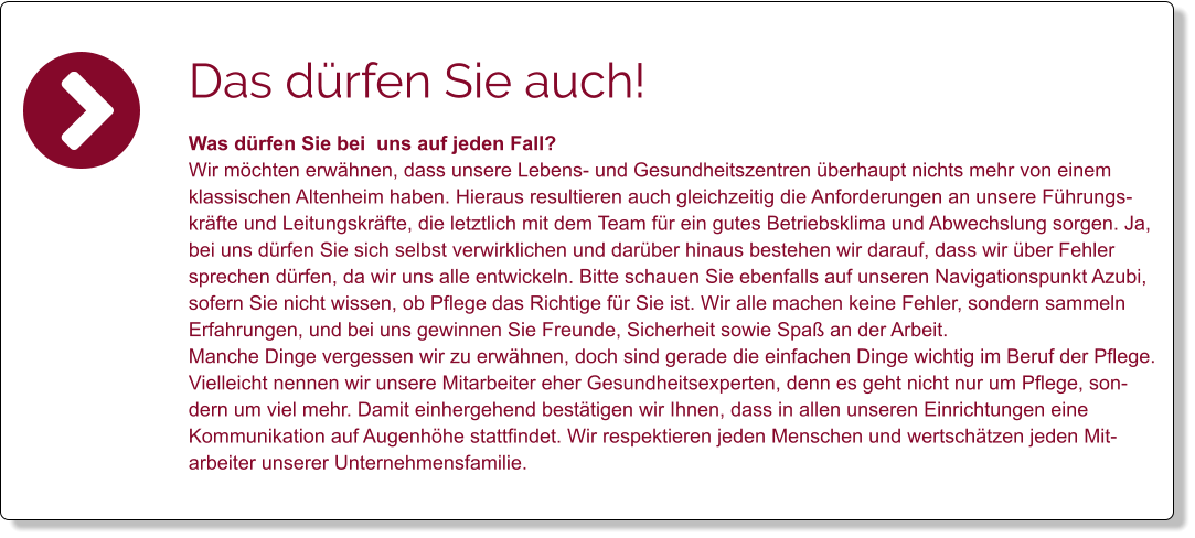 Das dürfen Sie auch! Was dürfen Sie bei  uns auf jeden Fall? Wir möchten erwähnen, dass unsere Lebens- und Gesundheitszentren überhaupt nichts mehr von einem klassischen Altenheim haben. Hieraus resultieren auch gleichzeitig die Anforderungen an unsere Führungskräfte und Leitungskräfte, die letztlich mit dem Team für ein gutes Betriebsklima und Abwechslung sorgen. Ja, bei uns dürfen Sie sich selbst verwirklichen und darüber hinaus bestehen wir darauf, dass wir über Fehler sprechen dürfen, da wir uns alle entwickeln. Bitte schauen Sie ebenfalls auf unseren Navigationspunkt Azubi, sofern Sie nicht wissen, ob Pflege das Richtige für Sie ist. Wir alle machen keine Fehler, sondern sammeln Erfahrungen, und bei uns gewinnen Sie Freunde, Sicherheit sowie Spaß an der Arbeit.  Manche Dinge vergessen wir zu erwähnen, doch sind gerade die einfachen Dinge wichtig im Beruf der Pflege. Vielleicht nennen wir unsere Mitarbeiter eher Gesundheitsexperten, denn es geht nicht nur um Pflege, sondern um viel mehr. Damit einhergehend bestätigen wir Ihnen, dass in allen unseren Einrichtungen eine Kommunikation auf Augenhöhe stattfindet. Wir respektieren jeden Menschen und wertschätzen jeden Mitarbeiter unserer Unternehmensfamilie.