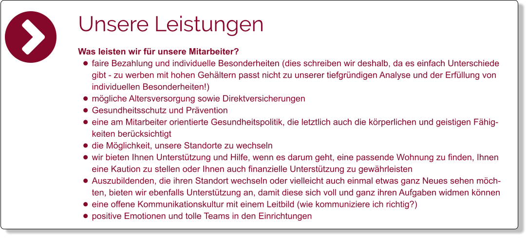 Unsere Leistungen Was leisten wir für unsere Mitarbeiter? •	faire Bezahlung und individuelle Besonderheiten (dies schreiben wir deshalb, da es einfach Unterschiede gibt - zu werben mit hohen Gehältern passt nicht zu unserer tiefgründigen Analyse und der Erfüllung von individuellen Besonderheiten!) •	mögliche Altersversorgung sowie Direktversicherungen •	Gesundheitsschutz und Prävention •	eine am Mitarbeiter orientierte Gesundheitspolitik, die letztlich auch die körperlichen und geistigen Fähigkeiten berücksichtigt •	die Möglichkeit, unsere Standorte zu wechseln •	wir bieten Ihnen Unterstützung und Hilfe, wenn es darum geht, eine passende Wohnung zu finden, Ihnen eine Kaution zu stellen oder Ihnen auch finanzielle Unterstützung zu gewährleisten •	Auszubildenden, die ihren Standort wechseln oder vielleicht auch einmal etwas ganz Neues sehen möchten, bieten wir ebenfalls Unterstützung an, damit diese sich voll und ganz ihren Aufgaben widmen können •	eine offene Kommunikationskultur mit einem Leitbild (wie kommuniziere ich richtig?) •	positive Emotionen und tolle Teams in den Einrichtungen