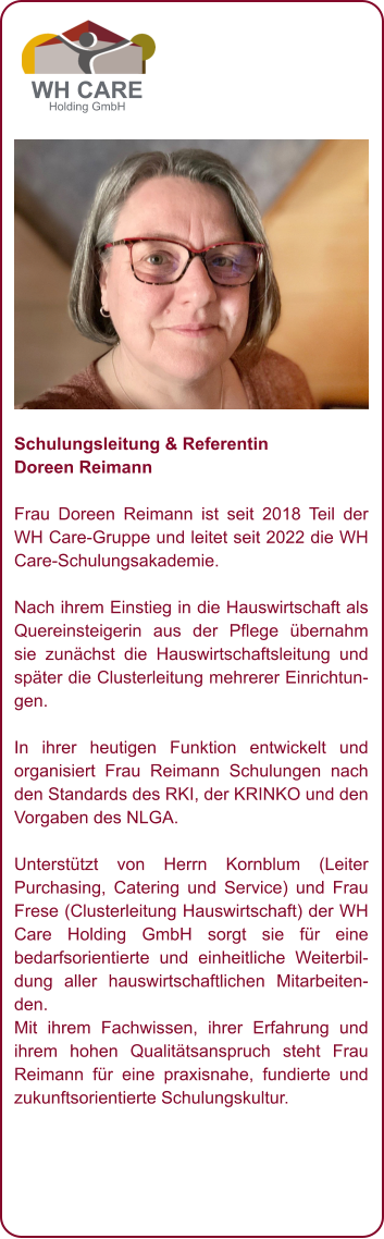 Schulungsleitung & Referentin Doreen Reimann  Frau Doreen Reimann ist seit 2018 Teil der WH Care-Gruppe und leitet seit 2022 die WH Care-Schulungsakademie.   Nach ihrem Einstieg in die Hauswirtschaft als Quereinsteigerin aus der Pflege übernahm sie zunächst die Hauswirtschaftsleitung und später die Clusterleitung mehrerer Einrichtungen.  In ihrer heutigen Funktion entwickelt und organisiert Frau Reimann Schulungen nach den Standards des RKI, der KRINKO und den Vorgaben des NLGA.  Unterstützt von Herrn Kornblum (Leiter Purchasing, Catering und Service) und Frau Frese (Clusterleitung Hauswirtschaft) der WH Care Holding GmbH sorgt sie für eine bedarfsorientierte und einheitliche Weiterbildung aller hauswirtschaftlichen Mitarbeitenden. Mit ihrem Fachwissen, ihrer Erfahrung und ihrem hohen Qualitätsanspruch steht Frau Reimann für eine praxisnahe, fundierte und zukunftsorientierte Schulungskultur.          WH CARE Holding GmbH