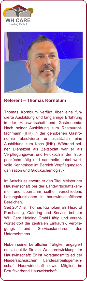 Referent – Thomas Kornblum  Thomas Kornblum verfügt über eine fundierte Ausbildung und langjährige Erfahrung in der Hauswirtschaft und Gastronomie. Nach seiner Ausbildung zum Restaurantfachmann (IHK) in der gehobenen Gastronomie absolvierte er zusätzlich eine Ausbildung zum Koch (IHK). Während seiner Dienstzeit als Zeitsoldat war er als Verpflegungswart und Feldkoch in der Truppenküche tätig und sammelte dabei wertvolle Kenntnisse im Bereich Verpflegungsorganisation und Großküchenlogistik.  Im Anschluss erwarb er den Titel Meister der Hauswirtschaft bei der Landwirtschaftskammer und übernahm seither verschiedene Leitungsfunktionen in hauswirtschaftlichen Bereichen.  Seit 2017 ist Thomas Kornblum als Head of Purchasing, Catering und Service bei der WH Care Holding GmbH tätig und verantwortet dort die zentralen Einkaufs-, Verpflegungs- und Servicestandards des Unternehmens.  Neben seiner beruflichen Tätigkeit engagiert er sich aktiv für die Weiterentwicklung der Hauswirtschaft: Er ist Vorstandsmitglied der Niedersächsischen Landesarbeitsgemeinschaft Hauswirtschaft sowie Mitglied im Berufsverband Hauswirtschaft.          WH CARE Holding GmbH