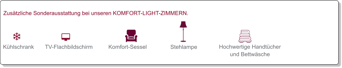   Kühlschrank   TV-Flachbildschirm   Komfort-Sessel   Stehlampe   Hochwertige Handtücher und Bettwäsche   Zusätzliche Sonderausstattung bei unseren KOMFORT-LIGHT-ZIMMERN.