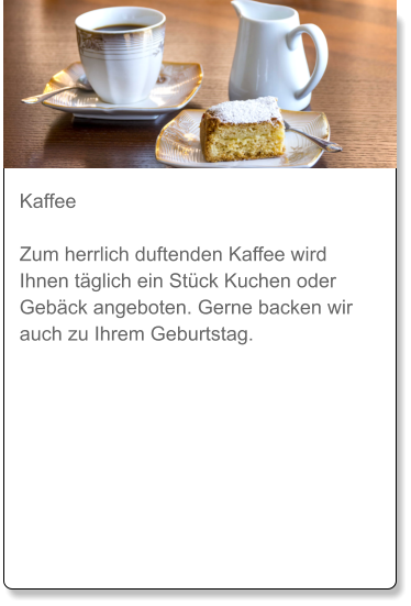 Kaffee  Zum herrlich duftenden Kaffee wird Ihnen täglich ein Stück Kuchen oder Gebäck angeboten. Gerne backen wir auch zu Ihrem Geburtstag.