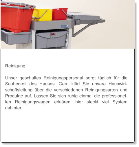 Reinigung  Unser geschultes Reinigungspersonal sorgt täglich für die Sauberkeit des Hauses. Gern klärt Sie unsere Hauswirtschaftsleitung über die verschiedenen Reinigungsarten und Produkte auf. Lassen Sie sich ruhig einmal die professionellen Reinigungswagen erklären, hier steckt viel System dahinter.