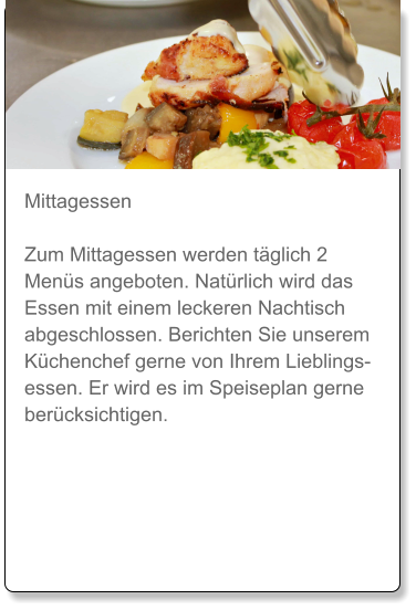 Mittagessen  Zum Mittagessen werden täglich 2 Menüs angeboten. Natürlich wird das Essen mit einem leckeren Nachtisch abgeschlossen. Berichten Sie unserem Küchenchef gerne von Ihrem Lieblingsessen. Er wird es im Speiseplan gerne berücksichtigen.