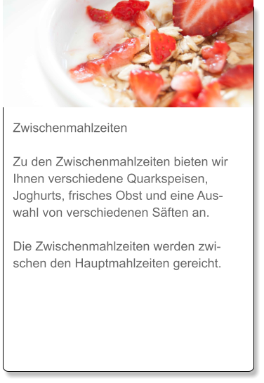 Zwischenmahlzeiten  Zu den Zwischenmahlzeiten bieten wir Ihnen verschiedene Quarkspeisen, Joghurts, frisches Obst und eine Auswahl von verschiedenen Säften an.  Die Zwischenmahlzeiten werden zwischen den Hauptmahlzeiten gereicht.