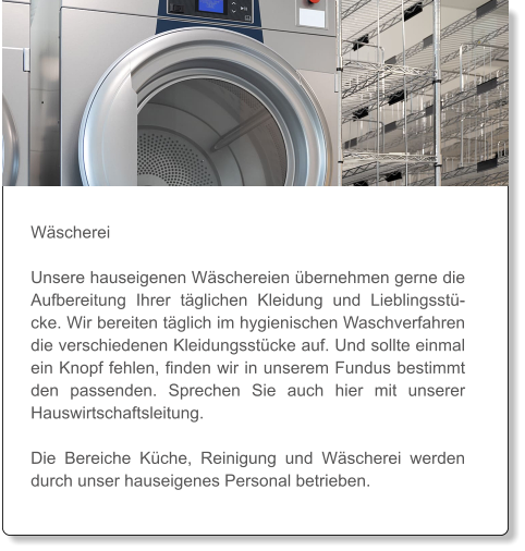 Wäscherei  Unsere hauseigenen Wäschereien übernehmen gerne die Aufbereitung Ihrer täglichen Kleidung und Lieblingsstücke. Wir bereiten täglich im hygienischen Waschverfahren die verschiedenen Kleidungsstücke auf. Und sollte einmal ein Knopf fehlen, finden wir in unserem Fundus bestimmt den passenden. Sprechen Sie auch hier mit unserer Hauswirtschaftsleitung.   Die Bereiche Küche, Reinigung und Wäscherei werden durch unser hauseigenes Personal betrieben.