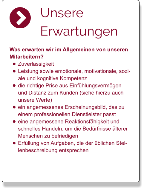 Unsere Erwartungen  Was erwarten wir im Allgemeinen von unseren Mitarbeitern?  •	Zuverlässigkeit •	Leistung sowie emotionale, motivationale, soziale und kognitive Kompetenz  •	die richtige Prise aus Einfühlungsvermögen und Distanz zum Kunden (siehe hierzu auch unsere Werte) •	ein angemessenes Erscheinungsbild, das zu einem professionellen Dienstleister passt •	eine angemessene Reaktionsfähigkeit und schnelles Handeln, um die Bedürfnisse älterer Menschen zu befriedigen •	Erfüllung von Aufgaben, die der üblichen Stellenbeschreibung entsprechen
