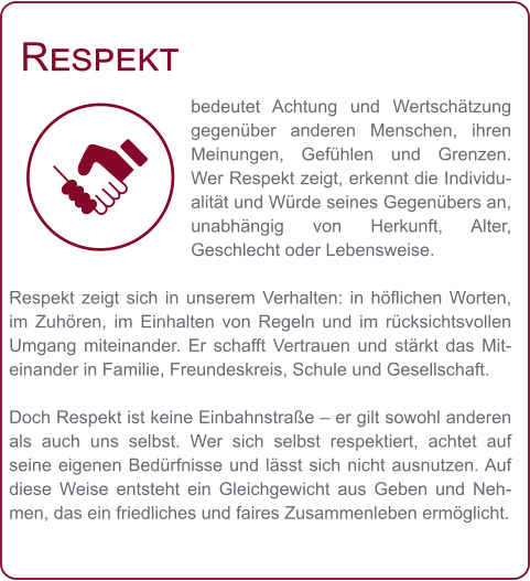 Respekt bedeutet Achtung und Wertschätzung gegenüber anderen Menschen, ihren Meinungen, Gefühlen und Grenzen. Wer Respekt zeigt, erkennt die Individualität und Würde seines Gegenübers an, unabhängig von Herkunft, Alter, Geschlecht oder Lebensweise.  Respekt zeigt sich in unserem Verhalten: in höflichen Worten, im Zuhören, im Einhalten von Regeln und im rücksichtsvollen Umgang miteinander. Er schafft Vertrauen und stärkt das Miteinander in Familie, Freundeskreis, Schule und Gesellschaft.  Doch Respekt ist keine Einbahnstraße – er gilt sowohl anderen als auch uns selbst. Wer sich selbst respektiert, achtet auf seine eigenen Bedürfnisse und lässt sich nicht ausnutzen. Auf diese Weise entsteht ein Gleichgewicht aus Geben und Nehmen, das ein friedliches und faires Zusammenleben ermöglicht.