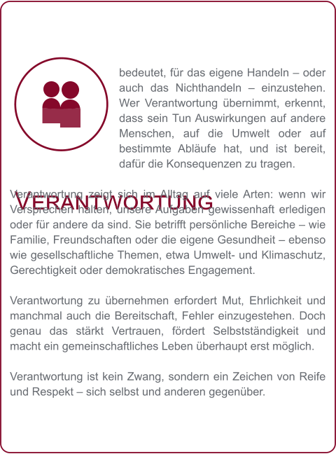 Verantwortung bedeutet, für das eigene Handeln – oder auch das Nichthandeln – einzustehen. Wer Verantwortung übernimmt, erkennt, dass sein Tun Auswirkungen auf andere Menschen, auf die Umwelt oder auf bestimmte Abläufe hat, und ist bereit, dafür die Konsequenzen zu tragen.  Verantwortung zeigt sich im Alltag auf viele Arten: wenn wir Versprechen halten, unsere Aufgaben gewissenhaft erledigen oder für andere da sind. Sie betrifft persönliche Bereiche – wie Familie, Freundschaften oder die eigene Gesundheit – ebenso wie gesellschaftliche Themen, etwa Umwelt- und Klimaschutz, Gerechtigkeit oder demokratisches Engagement.  Verantwortung zu übernehmen erfordert Mut, Ehrlichkeit und manchmal auch die Bereitschaft, Fehler einzugestehen. Doch genau das stärkt Vertrauen, fördert Selbstständigkeit und macht ein gemeinschaftliches Leben überhaupt erst möglich.  Verantwortung ist kein Zwang, sondern ein Zeichen von Reife und Respekt – sich selbst und anderen gegenüber.