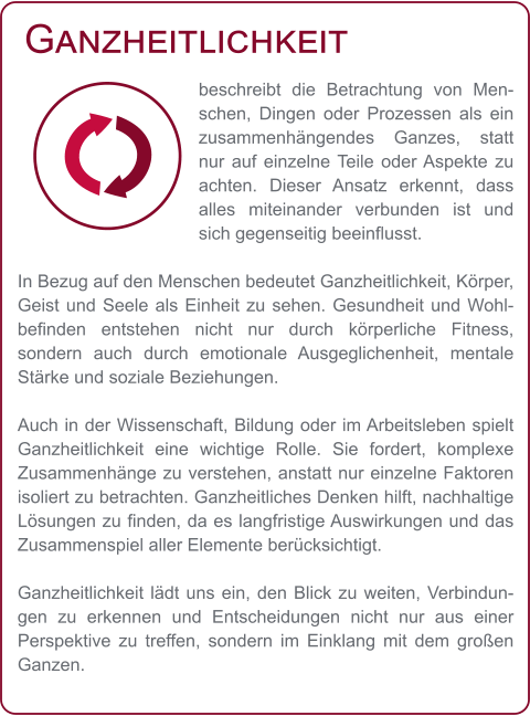 Ganzheitlichkeit beschreibt die Betrachtung von Menschen, Dingen oder Prozessen als ein zusammenhängendes Ganzes, statt nur auf einzelne Teile oder Aspekte zu achten. Dieser Ansatz erkennt, dass alles miteinander verbunden ist und sich gegenseitig beeinflusst.  In Bezug auf den Menschen bedeutet Ganzheitlichkeit, Körper, Geist und Seele als Einheit zu sehen. Gesundheit und Wohlbefinden entstehen nicht nur durch körperliche Fitness, sondern auch durch emotionale Ausgeglichenheit, mentale Stärke und soziale Beziehungen.  Auch in der Wissenschaft, Bildung oder im Arbeitsleben spielt Ganzheitlichkeit eine wichtige Rolle. Sie fordert, komplexe Zusammenhänge zu verstehen, anstatt nur einzelne Faktoren isoliert zu betrachten. Ganzheitliches Denken hilft, nachhaltige Lösungen zu finden, da es langfristige Auswirkungen und das Zusammenspiel aller Elemente berücksichtigt.  Ganzheitlichkeit lädt uns ein, den Blick zu weiten, Verbindungen zu erkennen und Entscheidungen nicht nur aus einer Perspektive zu treffen, sondern im Einklang mit dem großen Ganzen.