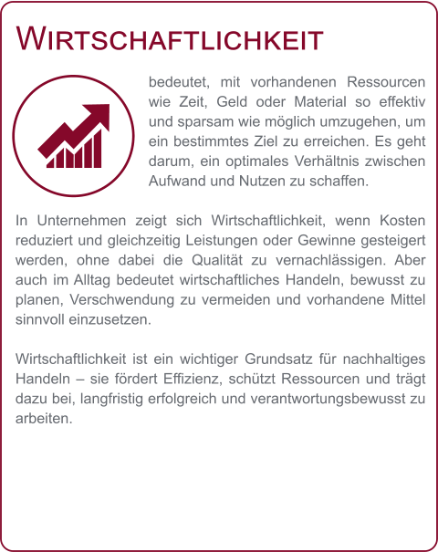 Wirtschaftlichkeit bedeutet, mit vorhandenen Ressourcen wie Zeit, Geld oder Material so effektiv und sparsam wie möglich umzugehen, um ein bestimmtes Ziel zu erreichen. Es geht darum, ein optimales Verhältnis zwischen Aufwand und Nutzen zu schaffen.  In Unternehmen zeigt sich Wirtschaftlichkeit, wenn Kosten reduziert und gleichzeitig Leistungen oder Gewinne gesteigert werden, ohne dabei die Qualität zu vernachlässigen. Aber auch im Alltag bedeutet wirtschaftliches Handeln, bewusst zu planen, Verschwendung zu vermeiden und vorhandene Mittel sinnvoll einzusetzen.  Wirtschaftlichkeit ist ein wichtiger Grundsatz für nachhaltiges Handeln – sie fördert Effizienz, schützt Ressourcen und trägt dazu bei, langfristig erfolgreich und verantwortungsbewusst zu arbeiten.