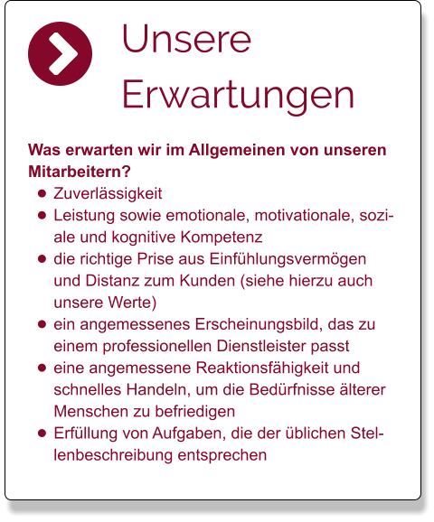 Unsere Erwartungen  Was erwarten wir im Allgemeinen von unseren Mitarbeitern?  •	Zuverlässigkeit •	Leistung sowie emotionale, motivationale, soziale und kognitive Kompetenz  •	die richtige Prise aus Einfühlungsvermögen und Distanz zum Kunden (siehe hierzu auch unsere Werte) •	ein angemessenes Erscheinungsbild, das zu einem professionellen Dienstleister passt •	eine angemessene Reaktionsfähigkeit und schnelles Handeln, um die Bedürfnisse älterer Menschen zu befriedigen •	Erfüllung von Aufgaben, die der üblichen Stellenbeschreibung entsprechen