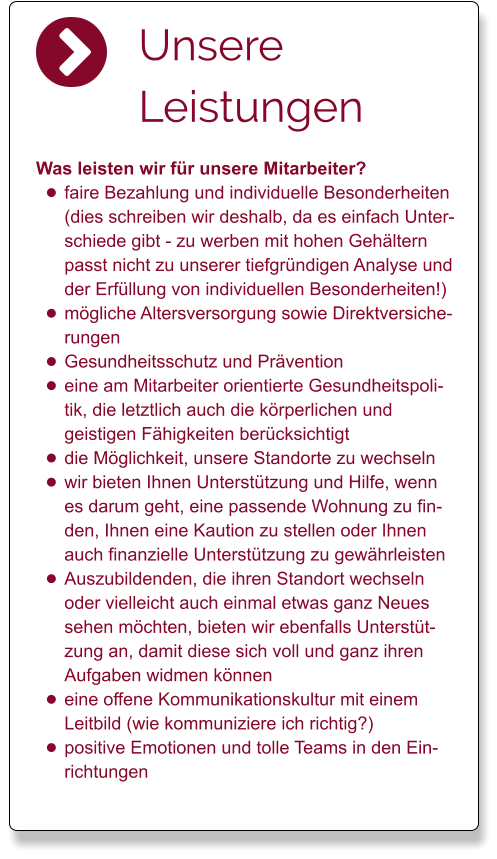 Unsere Leistungen Was leisten wir für unsere Mitarbeiter? •	faire Bezahlung und individuelle Besonderheiten (dies schreiben wir deshalb, da es einfach Unterschiede gibt - zu werben mit hohen Gehältern passt nicht zu unserer tiefgründigen Analyse und der Erfüllung von individuellen Besonderheiten!) •	mögliche Altersversorgung sowie Direktversicherungen •	Gesundheitsschutz und Prävention •	eine am Mitarbeiter orientierte Gesundheitspolitik, die letztlich auch die körperlichen und geistigen Fähigkeiten berücksichtigt •	die Möglichkeit, unsere Standorte zu wechseln •	wir bieten Ihnen Unterstützung und Hilfe, wenn es darum geht, eine passende Wohnung zu finden, Ihnen eine Kaution zu stellen oder Ihnen auch finanzielle Unterstützung zu gewährleisten •	Auszubildenden, die ihren Standort wechseln oder vielleicht auch einmal etwas ganz Neues sehen möchten, bieten wir ebenfalls Unterstützung an, damit diese sich voll und ganz ihren Aufgaben widmen können •	eine offene Kommunikationskultur mit einem Leitbild (wie kommuniziere ich richtig?) •	positive Emotionen und tolle Teams in den Einrichtungen